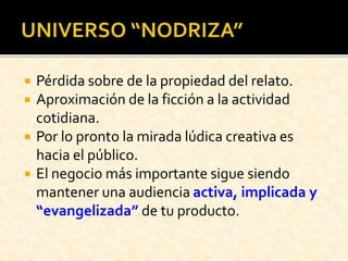  Pérdida sobre de la propiedad del relato.
 Aproximación de la ficción a la actividad
cotidiana.
 Por lo pronto la mirada lúdica creativa es
hacia el público.
 El negocio más importante sigue siendo
mantener una audiencia activa, implicada y
“evangelizada” de tu producto.
 