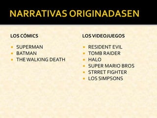 LOS CÓMICS
 SUPERMAN
 BATMAN
 THEWALKING DEATH
LOSVIDEOJUEGOS
 RESIDENT EVIL
 TOMB RAIDER
 HALO
 SUPER MARIO BROS
 STRRET FIGHTER
 LOS SIMPSONS
 
