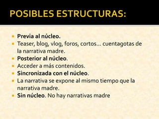 Previa al núcleo.
 Teaser, blog, vlog, foros, cortos… cuentagotas de
la narrativa madre.
 Posterior al núcleo.
 Acceder a más contenidos.
 Sincronizada con el núcleo.
 La narrativa se expone al mismo tiempo que la
narrativa madre.
 Sin núcleo. No hay narrativas madre
 