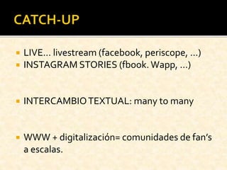  LIVE… livestream (facebook, periscope, …)
 INSTAGRAM STORIES (fbook. Wapp, …)
 INTERCAMBIOTEXTUAL: many to many
 WWW + digitalización= comunidades de fan’s
a escalas.
 