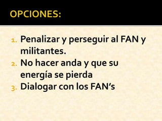 1. Penalizar y perseguir al FAN y
militantes.
2. No hacer anda y que su
energía se pierda
3. Dialogar con los FAN’s
 