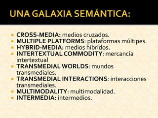  CROSS-MEDIA: medios cruzados.
 MULTIPLE PLATFORMS: plataformas múltipes.
 HYBRID-MEDIA: medios híbridos.
 INTERTEXTUAL COMMODITY: mercancía
intertextual
 TRANSMEDIAL WORLDS: mundos
transmediales.
 TRANSMEDIAL INTERACTIONS: interacciones
transmediales.
 MULTIMODALITY: multimodalidad.
 INTERMEDIA: intermedios.
 