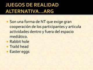  Son una forma de NT que exige gran
cooperación de los participantes y articula
actividades dentro y fuera del espacio
mediático.
 Rabbit hole
 Traild head
 Easter eggs
 