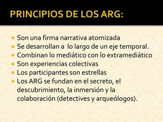  Son una firma narrativa atomizada
 Se desarrollan a lo largo de un eje temporal.
 Combinan lo mediático con lo extramediático
 Son experiencias colectivas
 Los participantes son estrellas
 Los ARG se fundan en el secreto, el
descubrimiento, la inmersión y la
colaboración (detectives y arqueólogos).
 