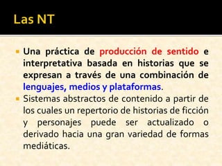  Una práctica de producción de sentido e
interpretativa basada en historias que se
expresan a través de una combinación de
lenguajes, medios y plataformas.
 Sistemas abstractos de contenido a partir de
los cuales un repertorio de historias de ficción
y personajes puede ser actualizado o
derivado hacia una gran variedad de formas
mediáticas.
 