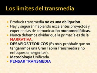  Producir transmedia no es una obligación.
 Hay y seguirán habiendo excelentes proyectos y
experiencias de comunicación monomediáticas.
 Nunca debemos olvidar que la primacía es de la
NARRATIVA.
 DESAFÍOSTEÓRICOS (Es muy probbale que no
tengammos una GranTeoríaTransmedia sino
enfoques emergentes).
 Metodología Unificada.
 PENSARTRANSMEDIA
 