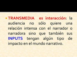  TRANSMEDIA es interacción: la
audiencia no sólo quiere una
relación intensa con el narrador o
narradora sino que también sus
INPUTS tengan algún tipo de
impacto en el mundo narrativo.
 