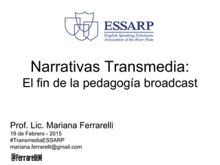 Narrativas Transmedia:
El fin de la pedagogía broadcast
Prof. Lic. Mariana Ferrarelli
19 de Febrero - 2015
#TransmediaESSARP
mariana.ferrarelli@gmail.com
 