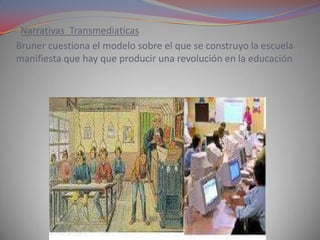Narrativas Transmediaticas
Bruner cuestiona el modelo sobre el que se construyo la escuela
manifiesta que hay que producir una revolución en la educación
 
