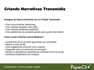 Criando Narrativas Transmídia

Estágios de Desenvolvimento de um Projeto Transmídia

- Criar micro-histórias intersticiais;
- Criar histórias paralelas (spin-offs);
- Criar histórias periféricas (satélites);
- Criar plataformas de conteúdo gerado pelo usuário (fan-fiction)

Como contar histórias transmídiaticas?

- Lançamento de um produto aguardado com ansiedade
- Motivar a base de fãs
- Criar engajamento profundo com o público
- Integração entre os canais de comunicação
- Reduzir a redundância (repetição de conteúdo) entre os canais
- Conteúdo Colaborativo (Co-criação)




Criatividade e Comunicação Digital
 