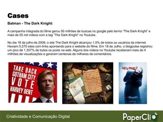 Cases
Batman - The Dark Knight:

A campanha integrada do filme gerou 50 milhões de buscas no google pelo termo “The Dark Knight” e
mais de 55 mil vídeos com a tag “The Dark Knight” no Youtube.

No dia 18 de julho de 2008, o site The Dark Knight alcançou 1,5% de todos os usuários da internet.
Haviam 5.270 sites com links apontando para o website do filme. Em 18 de Julho, o blogpulse registrou
um pico de 1,307% de todos os posts na web. Alguns dos vídeos no Youtube receberam mais de 4
milhões de visualizações e geraram centenas de milhares de comentários.




Criatividade e Comunicação Digital
 