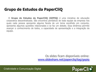 Grupo de Estudos da PaperCliQ

    O Grupo de Estudos da PaperCliQ (GEPIQ) é uma iniciativa de educação
  corporativa descentralizada. São encontros periódicos de toda equipe da empresa nos
  quais cada pessoa apresenta alguma faceta de um tema escolhido em conjunto,
  apresenta algumas questões relacionadas e se faz um debate. Essa dinâmica permite
  avançar o conhecimento de todos, a capacidade de apresentação e a integração da
  equipe.




                                     Os slides ficam disponíveis online:
                                 www.slideshare.net/papercliq/tag/gepiq


Criatividade e Comunicação Digital
 