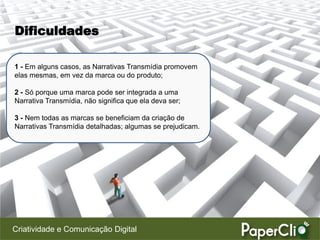 Dificuldades

1 - Em alguns casos, as Narrativas Transmídia promovem
elas mesmas, em vez da marca ou do produto;

2 - Só porque uma marca pode ser integrada a uma
Narrativa Transmídia, não significa que ela deva ser;

3 - Nem todas as marcas se beneficiam da criação de
Narrativas Transmídia detalhadas; algumas se prejudicam.




Criatividade e Comunicação Digital
 