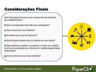 Considerações Finais

a) O Storyteling funciona com marcas fora da indústria
do entretenimento?

b) Sua marca/produto tem fãs e/ou advogados?

c) Sua marca tem uma história?

d) A história tem que ser ficcional?

e) Essa ficção encaixa com os valores de sua marca?

f) Nós podemos acelerar o processo e ir para um modelo
contínuo de produção ao invés de um modelo segmentado
(start-stop)?

g) Como minimizar os riscos de falha?




Criatividade e Comunicação Digital
 