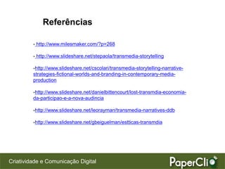 Referências

         - http://www.milesmaker.com/?p=268

         - http://www.slideshare.net/stepaola/transmedia-storytelling

         -http://www.slideshare.net/cscolari/transmedia-storytelling-narrative-
         strategies-fictional-worlds-and-branding-in-contemporary-media-
         production

         -http://www.slideshare.net/danielbittencourt/lost-transmdia-economia-
         da-participao-e-a-nova-audincia

         -http://www.slideshare.net/leorayman/transmedia-narratives-ddb

         -http://www.slideshare.net/gbeiguelman/estticas-transmdia




Criatividade e Comunicação Digital
 