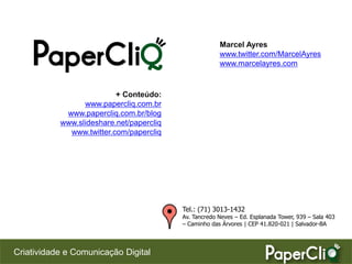 Marcel Ayres
                                                       www.twitter.com/MarcelAyres
                                                       www.marcelayres.com


                          + Conteúdo:
                 www.papercliq.com.br
            www.papercliq.com.br/blog
           www.slideshare.net/papercliq
             www.twitter.com/papercliq




                                          Tel.: (71) 3013-1432
                                          Av. Tancredo Neves – Ed. Esplanada Tower, 939 – Sala 403
                                          – Caminho das Árvores | CEP 41.820-021 | Salvador-BA



Criatividade e Comunicação Digital
 