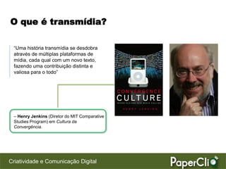 O que é transmídia?

 “Uma história transmídia se desdobra
 através de múltiplas plataformas de
 mídia, cada qual com um novo texto,
 fazendo uma contribuição distinta e
 valiosa para o todo”




 – Henry Jenkins (Diretor do MIT Comparative
 Studies Program) em Cultura da
 Convergência.




Criatividade e Comunicação Digital
 