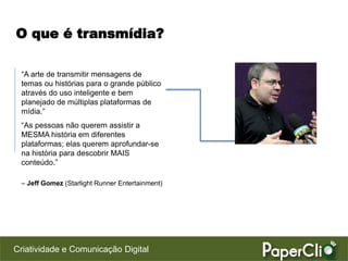 O que é transmídia?

 “A arte de transmitir mensagens de
 temas ou histórias para o grande público
 através do uso inteligente e bem
 planejado de múltiplas plataformas de
 mídia.”
 “As pessoas não querem assistir a
 MESMA história em diferentes
 plataformas; elas querem aprofundar-se
 na história para descobrir MAIS
 conteúdo.”

 – Jeff Gomez (Starlight Runner Entertainment)




Criatividade e Comunicação Digital
 