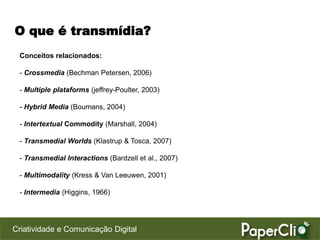 O que é transmídia?
 Conceitos relacionados:

 - Crossmedia (Bechman Petersen, 2006)

 - Multiple plataforms (jeffrey-Poulter, 2003)

 - Hybrid Media (Boumans, 2004)

 - Intertextual Commodity (Marshall, 2004)

 - Transmedial Worlds (Klastrup & Tosca, 2007)

 - Transmedial Interactions (Bardzell et al., 2007)

 - Multimodality (Kress & Van Leeuwen, 2001)

 - Intermedia (Higgins, 1966)




Criatividade e Comunicação Digital
 