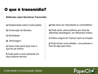 O que é transmídia?
 Reflexões sobre Narrativas Transmídia:


 a) Multiplicidade sobre Continuidade;    g) Não deve ser redundante ou contraditória;

 b) Construção de Mundos;                 h) Pode atrair vários públicos por meio de
                                          diferentes abordagens, em diferentes mídias;
 c) Serialidade;
                                          i) Utiliza a lógica da "licença" para co-criação;
 d) Remixagem;
                                          j) Pode formar comunidades - une pessoas e
 e) Cada mídia deve fazer tudo o          lhes dá algo para fazer.
 que faz de melhor;

 f) Cada parte é auto-suficiente em
 seus próprios termos;




Criatividade e Comunicação Digital
 