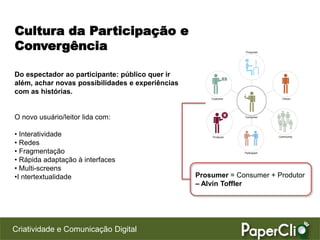 Cultura da Participação e
Convergência

Do espectador ao participante: público quer ir
além, achar novas possibilidades e experiências
com as histórias.


O novo usuário/leitor lida com:

• Interatividade
• Redes
• Fragmentação
• Rápida adaptação à interfaces
• Multi-screens
•I ntertextualidade                               Prosumer = Consumer + Produtor
                                                  – Alvin Toffler




Criatividade e Comunicação Digital
 