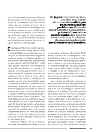 principio,odesenvolvimentodenovashabilidades
de manuseio de ferramentas que permitissem o
acesso aos computadores, distribuídos a baixos
custos e para as camadas mais pobres da po-
pulação, mas sem levar em consideração as de-
mandas dos usuários por novos conteúdos. Se o
usuário quisesse, por exemplo, buscar novas for-
mas de interação social, ou mesmo, atualizar-se
em relação a uma determinada obra narrativa de
sua preferência, teria que buscar informações em
lugares distintos do ambiente digital.
Em contraste, o “letramento midiático”, propria-
mente dito, não compreende apenas o conhe-
cimento das TICs e o consumo de mídias, mas um
“conjunto de habilidades básicas e avançadas re-
lacionando aptidões individuais com práticas so-
ciais, cruzando a fronteira entre o conhecimento
formal e informal” (LIVINGSTONE, 2011, p.13).
Neste aspecto, o letramento ocorre na sociedade
em rede por meio das interfaces computacionais
amigáveis e intuitivas, que demandam novas ha-
bilidades cognitivas e aptidões individuais para
a prática de leitura e da escrita criativa. Na pri-
meira internet, por exemplo, a instalação de um
aplicativo era uma tarefa desconfortável, devido
àsincompatibilidadesentreosdiferentessistemas
operacionais. Atualmente, as redes móveis de
telecomunicações se desenvolvem ao redor das
pessoas e das coisas, e os serviços de aplicativos
seintegraramdefinitivamenteaosdispositivosmó-
veis (Smartphones e Tablets, entre outros). Deste
modo, ao tornar possível a existência de espaços
hiperconectados e cercados por múltiplas telas,
a web 2.0 de caráter participativo, colaborativo e
descentralizado, transformou os antigos leitores
“passivos” de conteúdo gerado pelos grandes
conglomerados de mídia em novos produtores de
conteúdos – que são disponibilizados em blogs,
sites, wikis, fóruns de discussão, redes sociais e
as comunidades de fãs.
O conteúdo midiático, uma vez que é remixa-
do, oferece uma realidade alternativa sobre o que
a comunidade de fãs pode falar ou fazer. Neste
sentido, a produção dos fãs abrange tanto a inter-
pretação textual quanto os comentários, análises,
ensaios opinativos e boletins explicativos, perma-
necendo aberta ao compartilhamento de arquivos
e à pluralidade de opiniões. Essa postura acelera
os processos de aprendizagem, fazendo com que
a interação dos fãs com o texto canônico repre-
sente um percurso que transita da leitura crítica à
escrita criativa, num processo de extensão lógica
das interpretações textuais.
Mas a releitura que o fã realiza transcende os
sentidos estabelecidos pelo texto, gerando novas
redes discursivas que transformam as comunida-
des de fãs num novo espaço de convivência so-
cial e de trocas simbólicas. Desse modo, a cultura
participatória realiza um movimento de baixo para
cima, denominado por Jenkins (2008) de “con-
vergência alternativa”, na qual a força das comu-
nidades de fãs se contrapõe ao modelo da “con-
vergência coorporativa”, praticada pelos grandes
conglomerados de mídia. Por meio da interativi-
dade e a participação, fãs se apropriam e trans-
formam os conteúdos midiáticos, promovendo
estratégias de letramento que permitem a cons-
trução colaborativa do conhecimento na socie-
dade em rede. Esse processo ocorre, em grande
parte, pela capacidade da autoria compartilhada
de criar um modelo comunicacional na interação
Os jogos representariam
um dos melhores
sistemas de motivação
para resolução de
problemas. Quando
incorporados à educação,
potencializariam o
desempenho dos alunos
e tornariam a dinâmica
do aprendizado mais
envolvente e colaborativa
35Revista Ensino Superior Unicamp
 