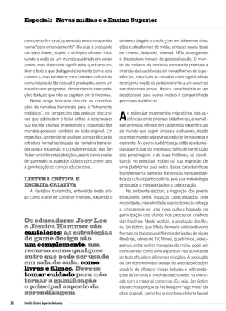 comotextoficcional,queresultaemcontrapartida
numa“obraemandamento”.Ouseja,éproduzido
um texto aberto, sujeito a múltiplos olhares, insti-
tuindo a visão de um mundo quebrado em várias
partes, mas dotado de significados que transcen-
dem o texto e que dialoga não somente com a obra
canônica,mastambémcomocontextoculturalda
comunidade de fãs no qual é produzido, como um
trabalho em progresso, demandando interpreta-
ções textuais que não se esgotam em si mesmas.
Neste artigo busca-se discutir as contribui-
ções da narrativa transmídia para o “letramento
midiático”, na perspectiva das práticas discursi-
vas que estimulam o leitor crítico a desenvolver
sua escrita criativa, envolvendo a expansão dos
mundos possíveis contidos no texto original. Em
especifico, pretende-se analisar a importância da
estrutura formal serializada da narrativa transmí-
dia para a expansão e complementação das fan
fiction em diferentes direções, assim como avaliar
de que modo os aspectos lúdicos concorrem para
a gamificação do campo educacional.
Leitura crítica e
escrita criativa
A narrativa transmídia, entendida neste arti-
go como a arte de construir mundos, expande o
universo diegético das ficções em diferentes dire-
ções e plataformas de mídia, entre as quais: telas
de cinema, televisão, internet, HQs, videogames
e dispositivos móveis de geolocalização. O mun-
do de histórias da narrativa transmídia promove a
imersão das audiências em novas formas de expe-
riências, nas quais as histórias mais significativas
reforçam a noção de pertencimento a um universo
narrativo mais amplo. Assim, uma história ao ser
desdobrada para outras mídias é compartilhada
por novas audiências.
Ao estimular movimentos migratórios das au-
diências entre diversas plataformas, a narrati-
va transmídia oferece em cada mídia experiências
de mundo que sejam únicas e exclusivas, desde
queessemundosejaestruturadodeformacoesae
coerente. As jovens audiências já estão acostuma-
dasaparticipardoprocessocriativodeconstrução
dos personagens e de suas histórias, se consti-
tuindo no principal motivo da sua migração de
uma plataforma para outra. Essas características
transformam a narrativa transmídia na nova esté-
tica da cultura participatória, pois sua metodologia
pressupõe a interatividade e a colaboração.
No ambiente escolar, a migração dos jovens
estudantes pelos espaços caracterizados pela
mobilidade, interatividade e a colaboração reforça
a emergência de uma nova cultura baseada na
participação dos alunos nos processos criativos
das histórias. Neste sentido, a produção dos fãs,
ou fan fiction, que é feita de modo colaborativo no
formatodetextosoudefilmesederivadasdeobras
literárias, séries de TV, filmes, quadrinhos, video-
games, entre outras franquias de mídia, pode ser
considerada como uma expansão não autorizada
do texto oficial em diferentes direções. A produção
de fan fiction reflete o desejo do leitor/espectador/
usuário de oferecer novas leituras e interpreta-
ções às lacunas e brechas descobertas na intera-
ção com o material comercial. Ou seja, fan fiction
são escritas porque os fãs desejam “algo mais” da
obra original, como fez a escritora chilena Isabel
Os educadores Joey Lee
e Jessica Hammer são
cautelosos: as estratégias
de game design são
um complemento, um
recurso como qualquer
outro que pode ser usado
em sala de aula, como
livros e filmes. Deve-se
tomar cuidado para não
tornar a gamificação
o principal aspecto da
aprendizagem
36 Revista Ensino Superior Unicamp
Novas mídias e o Ensino SuperiorEspecial:
 