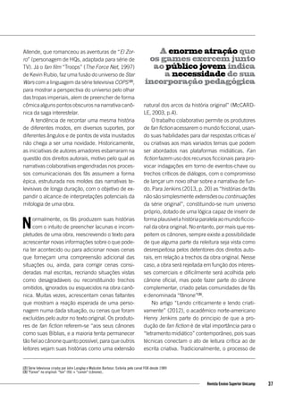 Allende, que romanceou as aventuras de “El Zor-
ro” (personagem de HQs, adaptada para série de
TV). Já o fan film “Troops” (The Force Net, 1997)
de Kevin Rubio, faz uma fusão do universo de Star
Wars com a linguagem da série televisiva COPS [2]
,
para mostrar a perspectiva do universo pelo olhar
das tropas imperiais, alem de preencher de forma
cômica alguns pontos obscuros na narrativa canô-
nica da saga interestelar.
A tendência de recontar uma mesma história
de diferentes modos, em diversos suportes, por
diferentes ângulos e de pontos de vista inusitados
não chega a ser uma novidade. Historicamente,
as iniciativas de autores amadores esbarraram na
questão dos direitos autorais, motivo pelo qual as
narrativas colaborativas engendradas nos proces-
sos comunicacionais dos fãs assumem a forma
épica, estruturada nos moldes das narrativas te-
levisivas de longa duração, com o objetivo de ex-
pandir o alcance de interpretações potenciais da
mitologia de uma obra.
Normalmente, os fãs produzem suas histórias
com o intuito de preencher lacunas e incom-
pletudes de uma obra, reescrevendo o texto para
acrescentar novas informações sobre o que pode-
ria ter acontecido ou para adicionar novas cenas
que forneçam uma compreensão adicional das
situações ou, ainda, para corrigir cenas consi-
deradas mal escritas, recriando situações vistas
como desagradáveis ou reconstituindo trechos
omitidos, ignorados ou esquecidos na obra canô-
nica. Muitas vezes, acrescentam cenas faltantes
que mostram a reação esperada de uma perso-
nagem numa dada situação, ou cenas que foram
excluídas pelo autor no texto original. Os produto-
res de fan fiction referem-se “aos seus cânones
como suas Bíblias, e a maioria tenta permanecer
tão fiel ao cânone quanto possível, para que outros
leitores vejam suas histórias como uma extensão
natural dos arcos da história original” (McCARD-
LE, 2003, p.4).
O trabalho colaborativo permite os produtores
de fan fiction acessarem o mundo ficcional, usan-
do suas habilidades para dar respostas críticas e/
ou criativas aos mais variados temas que podem
ser abordados nas plataformas midiáticas. Fan
fiction fazem uso dos recursos ficcionais para pro-
vocar indagações em torno de eventos-chave ou
trechos críticos de diálogos, com o compromisso
de lançar um novo olhar sobre a narrativa de fun-
do. Para Jenkins (2013, p. 20) as “histórias de fãs
não são simplesmente extensões ou continuações
da série original”, constituindo-se num universo
próprio, dotado de uma lógica capaz de inserir de
formaplausívelahistóriaparalelaaomundoficcio-
nal da obra original. No entanto, por mais que res-
peitem os cânones, sempre existe a possibilidade
de que alguma parte da releitura seja vista como
desrespeitosa pelos detentores dos direitos auto-
rais, em relação a trechos da obra original. Nesse
caso, a obra será rejeitada em função dos interes-
ses comerciais e dificilmente será acolhida pelo
cânone oficial, mas pode fazer parte do cânone
complementar, criado pelas comunidades de fãs
e denominada “fânone”[3]
.
No artigo “Lendo criticamente e lendo criati-
vamente” (2012), o acadêmico norte-americano
Henry Jenkins parte do principio de que a pro-
dução de fan fiction é de vital importância para o
“letramento midiático” contemporâneo, pois suas
técnicas conectam o ato de leitura crítica ao de
escrita criativa. Tradicionalmente, o processo de
A enorme atração que
os games exercem junto
ao público jovem indica
a necessidade de sua
incorporação pedagógica
[2] Série televisiva criada por John Langley e Malcolm Barbour. Exibida pelo canal FOX desde 1989
[3] "Fanon" no original: "fan" (fã) + "canon" (cânone)..
37Revista Ensino Superior Unicamp
 