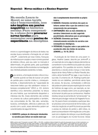 ensino e a aprendizagem da leitura de textos nas
escolas busca somente a formação de um leitor
crítico[4]
. Justamente por esse motivo, franquias
de mídia buscam cooptar o maior número possível
de leitores críticos, pois seu valor no mercado é
determinado, em grande parte, pela quantidade
decomunidadesdefãsenvolvidasnainvestigação
das intertextualidades existentes no texto.
Para Jenkins, a formação do leitor crítico é insu-
ficiente quando se trata de buscar um ponto
de partida para a escrita criativa e, consequen-
temente, o desenvolvimento da “capacidade de
reescrever textos que não satisfazem nossos in-
teresses completamente” (2012, p. 13). Jenkins
identifica cinco elementos presentes na leitura
de uma história, que normalmente despertam o
interesse dos fãs. Esses elementos são centrais
no universo da cultura participatória e também,
nas comunidades de fãs. São eles: sementes,
buracos, contradições, silêncios e potenciais. De
acordo com o autor, esses elementos podem ser
caracterizados da seguinte forma:
	Sementes: pedaços de informação introduzidos
na narrativa para indicar um mundo maior que
não é completamente desenvolvido na própria
história.
	Buracos: Elementos narrativos dos quais os
leitores sentem falta e que são centrais à sua
compreensão dos personagens.
	Contradições: Dois ou mais elementos na
narrativa (intencionais ou não) sugerindo
possibilidades alternativas para os personagens.
	Silêncios: Elementos que foram
sistematicamente excluídos da narrativa com
consequências ideológicas.
	Potenciais: Projeções sobre o que poderia ter
acontecido além dos limites da narrativa.
	 (JENKINS, p. 16-18, 2012)
A produção de fan fiction de uma jovem in-
glesa, Heather Lawver, descrito por Jenkins[5]
, é
um exemplo de como alguns desses elementos se
converteram numa referência do poder da cultura
participatória. Por questões de racismo, Heather
abandonou a escola ainda criança e mais tarde,
depois de ler Harry Potter e a Pedra Filosofal, des-
cobriu vários fandoms[6]
da saga, o que mudou a
sua vida. O universo de J.K. Rowling é particular-
mente rico em detalhes, permitindo vários tipos
de acesso. As lacunas, contradições e silêncios
sãopistasempotencialparaexploraçãodomundo
de histórias da saga como, por exemplo, as nar-
rativas não contadas sobre como as personagens
se tornaram do jeito que as conhecemos. Heather
resolveu lançar as sementes do “jornal escolar” na
internet para divulgar noticias da Hogwarts ficcio-
nal. Os jovens foram convidados a participar des-
se processo comunicacional de forma lúdica, por
meio da criação de um perfil ficcional que permitia
o acesso às noticiais do portal e, além disso, os
jovens acrescentaram informações de cunho pes-
soal com o objetivo de reforçar a sua identificação
com as personagens do mundo ficcional. Desse
Na escola Learn to
Quest, se uma tarefa
não é bem-sucedida, isso
não implica em pontos
negativos no histórico
escolar. Para compensá-
la, o aluno deve procurar
novas tarefas para
aumentar seus pontos de
experiência na disciplina
[4] No capitulo sobre "A inovação no seriado" (1989, p. 129-130), o acadêmico italiano Umberto Eco parte do pressuposto de que um texto é produzido e, ao
mesmo tempo, é constituído por um duplo "leitor modelo". O "leitor modelo de primeiro nível", ou o "leitor ingênuo", seria aquele que usa a obra como um
dispositivo semântico e é vítima das estratégias do autor. Por outro lado, o "leitor modelo de segundo nível", ou o "leitor crítico", seria aquele que avalia
a obra como um produto estético e analisa as estratégias postas em jogo, assim como suas variações, se constituído num leitor letrado e consciente das
intertextualidades existentes no texto.
38 Revista Ensino Superior Unicamp
Novas mídias e o Ensino SuperiorEspecial:
 