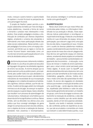 modo, crianças e jovens tiveram a oportunidade
de explorar o mundo ficcional na perspectiva de
uma personagem ficcional.
O projeto de Heather Lawver permitiu a pro-
dução colaborativa de textos por meio de blogs e
outras plataformas, inovando a forma de narrar
e tornando o produto mais interessante e mais
atrativo. Esse projeto pedagógico envolveu a dis-
tribuição de conteúdos por diversos dispositivos
digitais, ampliando o universo dos estudantes e
estimulando uma maior participação através das
redes sociais colaborativas. Nesse sentido, o pro-
jeto pedagógico funcionou como um espaço edu-
cacional, permitindo que as regras e normas do
mundo ficcional fossem vivenciadas como um
mundo real, tornando a participação ativa em uma
série de atividades extracurriculares.
Outra forma de promover o letramento midiático
consiste no uso eficaz do potencial educativo
da linguagem dos games nas atividades regulares
de ensino nas escolas. A enorme atração que os
games exercem junto ao público jovem, principal-
mente pelo caráter lúdico de suas atividades e o
espaço sociocultural que ocupam, são elementos
indicadores da necessidade de sua incorporação
pedagógica com o objetivo de explorar as habilida-
des cognitivas, lúdicas e afetivas, que lhe são ine-
rentes. O potencial dos jogos advém da motivação
intrínseca ao ato de jogar, de avançar na explora-
ção dos espaços e superar etapas, fases e desafios
que resultam num processo de aprendizagem de
natureza lúdica, motivada por uma história que se
desenrola de forma significativa e contínua. Nesse
âmbito, vem se difundido nos últimos anos uma
prática que foca convergir estratégias de game
design no campo educacional e da vida cotidiana,
com o objetivo de tornar a realização de diversas
atividades mais prazerosa e recompensadora.
Esse processo estratégico é conhecido popular-
mente como gamificação [7]
.
Gamificação
Nesse atual cenário em que novas trilhas são
construídas pelas mídias, e a informação é inten-
sificada na sua produção e difusão, novas expe-
riências lúdicas potencializam e reconfiguram a
noção tradicional de jogo. A ideia de uma atividade
restrita em suas dimensões de espaço, tempo e
participação, que colocam o jogo como uma ação
fora da vida diária, é expandida em seus limiares
com o auxílio de diversas plataformas midiáticas
usadas coordenadamente para transformar os es-
paços sociais de nosso dia-a-dia em playgrounds.
Essa técnica vem ganhando espaço em diversos
setores, envolvendo desde projetos em ambientes
de trabalho – para aumentar a produtividade e en-
gajamento dos funcionários –, à educação, numa
busca de renovar o modelo de ensino aprendiza-
gem para o atual cenário social permeado pelas
mídias digitais. A escola Learn to Quest[8]
, que
atendeestudantesentreseisedozeanos,temuma
grade curricular semelhante ao de muitas escolas
(matemática, geografia, ciências, história etc.),
mas o modo como elas são apreendidas foi refor-
mulado. Os alunos são engajados em atividades
lúdicas que envolvem a resolução de tarefas como
uma quest de jogo – sendo algumas delas secre-
tas, espalhadas pela biblioteca e salas de aulas.
Essas tarefas geralmente demandam um trabalho
em grupo, como forma de engajar os alunos cole-
tivamente na resolução de problemas, e elas dão
acesso a outros desafios que vão sendo desblo-
queados, dando um tom de suspense à atividade.
Quando uma tarefa é realizada corretamen-
te, são conferidos pontos de experiência ao alu-
no, que são acumulados e convertidos em níveis
que evoluem a cada determinada quantia, o que
[5] "Porque Heather pode escrever". In.: Cultura da Convergência (2008, p. 227)
[6] Termo usado para Fan Kingdom, ou "reino dos fãs", e designa as comunidades de fãs .
[7] Neologismo traduzido de gamification.
[8] A primeira escola baseada em games no mundo foi inaugurada em 2009, na cidade de Nova York, com financiamento da Fundação MacArthur e da
Fundação Bill e Melinda Gates.
39Revista Ensino Superior Unicamp
 