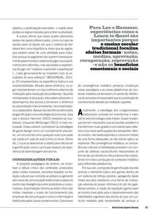 objetivo; e participação voluntária - o sujeito deve
aceitar as regras impostas para entrar na atividade.
A autora afirma que esses quatro elementos
podem ter pesos diferenciados, como no caso da
escola Learn to Quest, em que o sistema de fee-
dback tem uma importância maior que as regras,
que podem variar de uma atividade para outra.
Isso porque os jogadores não querem necessaria-
menteexperimentarosistemadejogoeseusparâ-
metros bem definidos, mas aproveitar a experiên-
cia do jogo, em “explorar e aprender e aperfeiçoar
[...] eles genuinamente se importam com os re-
sultados de seus esforços” (MCGONIGAL, 2012,
p. 27) empreendidos na experiência lúdica e sua
imprevisibilidade. Através dessa dinâmica, os jo-
gos representariam um dos melhores sistemas de
motivação para resolução de problemas. Quando
incorporados à educação, eles potencializariam o
desempenho dos alunos e tornariam a dinâmica
do aprendizado mais envolvente, recompensado-
raecolaborativa.Apesardosbenefícioselencados
da gamificação como estratégia educacional, Joey
Lee e Jessica Hammer (2012) mostram-se cau-
telosos, enquanto McGonigal (2012) é mais en-
tusiasta. Esses autores consideram as estratégias
de game design como um complemento educati-
vo, um recurso tal como qualquer outro que pode
ser usado em sala de aula (como os livros, filmes
etc.), e que se deve tomar cuidado para não tornar
a gamificação como o principal aspecto da expe-
riência de aprendizagem dos alunos.
Considerações finais
A proposta pedagógica de Jenkins, de incen-
tivar a leitura critica dos conteúdos produzidos
pelas mídias massivas, encontra respaldo na tra-
dição cultural que remonta ao próprio surgimento
dos meios de comunicação tradicionais e opera no
centro das divergências entre produtores e consu-
midores. Essa tradição informa ao leitor crítico das
mídias massivas o modo de funcionamento das
empresas de comunicação e como a informação é
distribuídapeloscanaisconvencionais.Oprocesso
de convergência midiática provocou mudanças
nesse paradigma e as novas plataformas de con-
teúdo midiático se tornaram um ponto de referên-
cia do processo enriquecedor que é a produção de
conhecimento através de múltiplos suportes.
Atualmente, a estratégia dos conglomerados
tradicionais consiste em transformar a inter-
net no veículo sinérgico das mídias. Essas mudan-
ças tornam necessário que as escolas ampliem e
transformem suas grades curriculares para obte-
rem uma maior participação dos estudantes. Nes-
se cenário, não basta aprender a consumir mídias
de uma forma adequada, se não estiver apto a se
expressar. Na convergência midiática, as compe-
tências culturais e habilidades envolvem um con-
junto de práticas socioculturais relacionadas às
formasdeusodaleituracríticaedaescritacriativa,
tendo em vista a produção de conteúdo midiático
para diferentes plataformas.
Por sua vez, a proposta de gamificação da vida
prioriza o elemento lúdico dos games dentro de
um sistema de reforço positivo, agregando deste
modo aos atos cotidianos uma forma de motiva-
ção advinda do prazer intrínseco do ato de jogar.
Nesse sentido, a noção de repetição (game over)
se mostra mais apta para o desenvolvimento das
habilidades cognitivas dos alunos do que um cur-
rículo moldado pela necessidade de pontuar a
Para Lee e Hammer,
experiências como a
Learn to Quest são
importantes porque
o ensino escolar
tradicional focaliza
efeitos formais – notas,
médias, aprovação,
recuperação, reprovação
– e não os benefícios
emocionais e sociais
41Revista Ensino Superior Unicamp
 