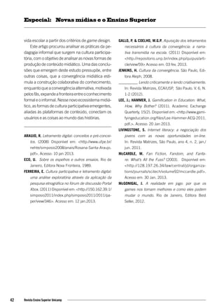 vida escolar a partir dos critérios de game design.
Este artigo procurou analisar as práticas da pe-
dagogia informal que surgem na cultura participa-
tória, com o objetivo de analisar as novas formas de
produção de conteúdo midiático. Uma das conclu-
sões que emergem deste estudo pressupõe, entre
outras coisas, que a convergência midiática esti-
mula a construção colaborativa do conhecimento,
enquanto que a convergência alternativa, motivada
pelosfãs,expandeafronteiraentreoconhecimento
formal e o informal. Nesse novo ecossistema midiá-
tico, as formas de cultura participativa emergentes,
aliadas às plataformas de conteúdo, conectam os
usuários e as coisas ao mundo das histórias.
ARAUJO, R. Letramento digital: conceitos e pré-concei-
tos. (2008) Disponível em: <http://www.ufpe.br/
nehte/simposio2008/anais/Rosana-Sarita-Araujo.
pdf>. Acesso: 10 jan 2013.
ECO, U. Sobre os espelhos e outros ensaios. Rio de
Janeiro, Editora Nova Fronteira, 1989.
FERREIRA, E. Cultura participativa e letramento digital:
uma análise exploratória através da aplicação da
pesquisa etnográfica no fórum de discussão Portal
Xbox. (2011) Disponível em: <http://150.162.39.1/
simposio2011/index.php/simposio2011/2011/pa-
per/view/346>. Acesso em: 12 jan.2013.
GALLO, P. & COELHO, M.G.P. Aquisição dos letramentos
necessários à cultura da convergência: a narra-
tiva transmídia na escola. (2011) Disponível em:
<http://repositorio.unp.br/index.php/quipus/arti-
cle/view/59> Acesso em: 03 fev. 2013.
JENKINS, H. Cultura da convergência. São Paulo, Edi-
tora Aleph, 2008.
__________ Lendo criticamente e lendo criativamente.
In: Revista Matrizes, ECA/USP, São Paulo. V. 6, N.
1-2 (2012).
LEE, J.; HAMMER, J. Gamification in Education: What,
How, Why Bother? (2011). Academic Exchange
Quarterly, 15(2). Disponível em: <http://www.gami-
fyingeducation.org/files/Lee-Hammer-AEQ-2011.
pdf.>. Acesso: 20 Jan 2013.
LIVINGSTONE, S. Internet literacy: a negociação dos
jovens com as novas oportunidades on-line.
In: Revista Matrizes, São Paulo, ano 4, n. 2, jan./
jun. 2011.
McCARDLE, M. Fan Fiction, Fandom, and Fanfa-
re: What’s All the Fuss? (2003). Disponível em:
<http://128.197.26.34/law/central/jd/organiza-
tions/journals/scitech/volume92/mccardle.pdf>.
Acesso em: 30 Jan. 2013.
McGONIGAL, J. A realidade em jogo: por que os
games nos tornam melhores e como eles podem
mudar o mundo. Rio de Janeiro, Editora Best
Seller, 2012.
42 Revista Ensino Superior Unicamp
Novas mídias e o Ensino SuperiorEspecial:
 