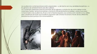 Las audiencias contemporáneas están preparadas —y de hecho son muy sensibles/receptivas— a
los géneros de entretenimiento de alta calidad.
Los contenidos diseñados para los amantes de los géneros o productos de nicho deben incluir
caracteres fuertes, temas evocadores y tramas lo suficientemente accesibles y seductoras para
comprometer a las audiencias. El arco de la historia requiere una construcción narrativa muy sólida
pero versátil de tal modo que facilite la expansión del universo ficcional a través de las diferentes
plataformas de la producción transmediática.

 