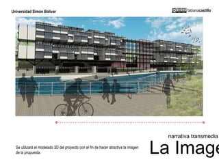 Universidad Simón Bolívar fabianacastillo 
narrativa transmedia 
La Imagen 
Se utilizará el modelado 3D del proyecto con el fin de hacer atractiva la imagen 
de la propuesta. 
 