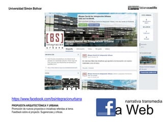 Universidad Simón Bolívar fabianacastillo 
narrativa transmedia 
https://www.facebook.com/bsintegracionurbana 
PROPUESTA ARQUITECTÓNICA Y URBANA 
Promoción de nuevos proyectos e iniciativas referidas al tema. 
La Web Feedback sobre el proyecto. Sugerencias y criticas. 
 