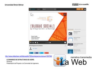 Universidad Simón Bolívar fabianacastillo 
narrativa transmedia 
http://www.slideshare.net/fabicastillo739/bsintegracionurbana-41897562 
II CONGRESO DE ESTRUCTURAS DE ACERO. 
Ponencia 
La Web Presentación del Proyecto a la Comunidad de Ingenieros. 
 