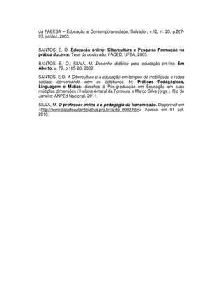 da FAEEBA – Educação e Contemporaneidade, Salvador, v.12, n. 20, p.287-
97, jul/dez, 2003.


SANTOS, E. O. Educação online: Cibercultura e Pesquisa Formação na
prática docente. Tese de doutorado. FACED, UFBA, 2005.

SANTOS, E. O.; SILVA, M. Desenho didático para educação on-line. Em
Aberto, v. 79, p.105-20, 2009.

SANTOS, E.O. A Cibercultura e a educação em tempos de mobilidade e redes
sociais: conversando com os cotidianos. In: Práticas Pedagógicas,
Linguagem e Mídias: desafios à Pós-graduação em Educação em suas
múltiplas dimensões / Helena Amaral da Fontoura e Marco Silva (orgs.). Rio de
Janeiro: ANPEd Nacional, 2011.

SILVA, M. O professor online e a pedagogia da transmissão. Disponível em
<http://www.saladeaulainterativa.pro.br/texto_0002.htm> Acesso em 01 set.
2010.
 