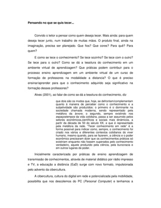 Pensando no que se quis tecer...



     Convido o leitor a pensar como quem deseja tecer. Mais ainda: para quem
deseja tecer junto, num trabalho de muitas mãos. O produto final, ainda na
imaginação, precisa ser planejado. Que fios? Que cores? Para quê? Para
quem?

     E como se tece o conhecimento? Se tece sozinho? Se tece com o outro?
Se tece para o outro? Como se dá a tessitura do conhecimento em um
ambiente virtual de aprendizagem? Que práticas podem contribuir para o
processo ensino aprendizagem em um ambiente virtual de um curso de
formação de professores na modalidade a distancia? O que é preciso
ensinar/aprender para que o conhecimento adquirido seja significativo na
formação desses professores?

     Alves (2001), ao falar de como se dá a tessitura do conhecimento, diz

                     que dois são os modos que, hoje, se defrontam/complementam
                     quanto à maneira de perceber como o conhecimento e a
                     subjetividade são produzidos: o primeiro é o dominante na
                     sociedade chamada moderna, sendo representado pela
                     metáfora da árvore; o segundo, sempre existindo nos
                     espaçostempos da vida cotidiana, passa a ser assumido pelos
                     setores econômicos,científicos e sociais mais dinâmicos, a
                     partir da década de 50 do século XX, e que é representado
                     pela metáfora da rede. “Tecer conhecimento em rede” é a
                     forma possível para indicar como, sempre, o conhecimento foi
                     criado nos vários e diferentes contextos cotidianos do viver
                     humano, mesmo quando, para se fazerem, a ciência e o poder
                     econômico precisaram dizer que os conhecimentos práticos só
                     existiriam enquanto não fossem superados pelo conhecimento
                     verdadeiro, aquele produzido pela ciência, pela burocracia e
                     em outros lugares de poder.

     Inicialmente caracterizada por práticas de ensino aprendizagem de
transmissão de conhecimentos, através de material didático por rádio impresso
e TV, a educação a distância (EaD) surge com novo formato, impulsionada
pelo advento da cibercultura.

     A cibercultura, cultura do digital em rede e potencializada pela mobilidade,
possibilita que nos descolemos do PC (Personal Computer) e tenhamos a
 