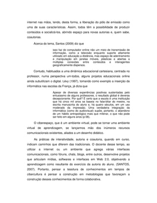 internet nas mãos, tendo, desta forma, a liberação do pólo de emissão como
uma de suas características. Assim, todos têm a possibilidade de produzir
conteúdos e socializá-los, abrindo espaço para novas autorias e, quem sabe,
coautorias.

      Acerca do tema, Santos (2009) diz que

                      isso faz do computador online não um meio de transmissão de
                      informação, como a televisão enquanto suporte altamente
                      utilizado em educação a distância, mas espaço de adentramento
                      e manipulação em janelas móveis, plásticas e abertas a
                      múltiplas   conexões    entre    conteúdos    e   interagentes
                      geograficamente dispersos.

      Contudo, habituados a uma dinâmica educacional cartesiana, centrada no
professor, numa perspectiva um-todos, alguns projetos educacionais online
ainda subutilizam o digital. Lévy (1997), tomando como exemplo a inserção da
informática nas escolas da França, já dizia que

                      Apesar de diversas experiências positivas sustentadas pelo
                      entusiasmo de alguns professores, o resultado global é deveras
                      decepcionante. Por quê? É certo que a escola é uma instituição
                      que há cinco mil anos se baseia no falar/ditar do mestre, na
                      escrita manuscrita do aluno e, há quatro séculos, em um uso
                      moderado da impressão. Uma verdadeira integração da
                      informática (como do audiovisual) supõe, portanto, o abandono
                      de um hábito antropológico mais que milenar, o que não pode
                      ser feito em alguns anos (p 08).

      O ciberespaço, que é um ambiente virtual, pode se tornar uma ambiente
virtual de aprendizagem, se lançarmos mão dos inúmeros recursos
comunicacionais existentes, aliados a um desenho didático.

      As práticas de interatividade, autoria e coautoria, quando em curso,
indicam caminhos que diferem das tradicionais. O docente desse tempo, ao
utilizar   a   internet   ou   um   ambiente    que    agrega   várias   interfaces
comunicacionais, como fóruns, chats, blogs, entre outros, desenvolve projetos
que articulam mídias, softwares e interfaces em Web 2.0, objetivando a
aprendizagem como resultante do exercício da autoria do aluno. (SANTOS,
2007). Portanto, pensar a tessitura de conhecimentos em tempos de
cibercultura é pensar a construção em metodologias que favoreçam a
construção desses conhecimentos de forma colaborativa.
 