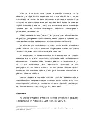 Para tal, é necessária uma postura de mudança comunicacional do
docente, que migra, quando investe em uma prática educacional no modelo
todos-todos, da posição de mero transmissor a mediador e provocador de
situações de aprendizagem. Para isso, ele deve estar atendo as falas dos
sujeitos praticantes (CERTEAU, 1994). São as narrativas desses sujeitos que
apontam para as possíveis intervenções, colocações, contribuições e
provocações dos mediadores.1

      Logo, concordando com Okada (2003), fóruns e chats sãos dispositivos
de pesquisa, pois podem indicar conceitos, idéias, desejos e intenções para
além do tema discutido, possibilitando a cocriação de atos de currículo.

      O autor diz que “atos de currículo, como noção, levando em conta a
práxis curricular, são um conceito-chave, um gesto ético-político, um potente
analisador da práxis curricular formativa” (MACEDO, 2011).

      O envolvimento de diferentes sujeitos implica no registro de biografias
diferentes, que por sua vez influenciam a tessitura de redes de conhecimento
diversificadas e particulares, ainda que debruçadas em um mesmo tema. Logo,
ao conceber etnométodos como procedimentos constituídos na cena
pedagógica em um mesmo ambiente em um mesmo desenho didático,
concluímos que diferentes sujeitos podem gerar diferentes etnométodos e,
portanto, diferentes tessituras.

      Nesse contexto, e lançando mão dos princípios epistemológicos e
metodológicos da pesquisa-formação, o trabalho em sua primeira etapa utiliza
como dispositivo os fóruns de discussão da disciplina Informática na Educação,
do curso de Licenciatura em Pedagogia (CEDERJ-UERJ).


O contexto

      O curso de formação de professores escolhido como objeto de pesquisa é
o de licenciatura em Pedagogia da UERJ (Consórcio CEDERJ).


1
 Como estamos considerando um processo interativo, todos os sujeitos inseridos no processo são
mediadores em potencial.
 