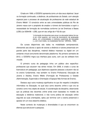 Criado em 1999, o CEDERJ apresenta como um dos seus objetivos “atuar
na formação continuada, a distância, de profissionais do Estado, com atenção
especial para o processo de atualização de professores da rede estadual de
Ensino Médio”. O consórcio entre as seis universidades públicas do Rio de
Janeiro nasce com o propósito de ampliar o número de licenciados e suprir a
necessidade de formação de normalistas conforme Lei de Diretrizes e Bases
(LDB) (Lei 9394/96 – LDB), que em seu artigo de nº 62 diz que

                    “a formação de docentes para atuar na educação básica far-se-
                    á em nível superior, em curso de licenciatura, de graduação
                    plena, em universidades e institutos superiores de educação
                    [...] em nível médio, na modalidade Normal.” (BRASIL, 1996).

     Os cursos disponíveis são todos na modalidade semipresencial,
oferecendo aos alunos o apoio de tutores a distância e tutores presenciais em
grande parte das disciplinas, material didático impresso ou digital em um
ambiente virtual comumente denominado plataforma. No primeiro semestre de
2012, o CEDERJ migra sua interface para outra, com uso do software livre
moodle.

     O primeiro curso de pedagogia tinha um público alvo específico:
professores que atuavam nas séries iniciais. Em 2008, é criado o curso de
licenciatura em pedagogia, que objetivava capacitar pessoas a atuarem não só
no ensino fundamental, mas também no Ensino Profissional, Educação de
Jovens e Adultos, Ensino Médio (Formação de Professores) e Gestão
(Administração, Supervisão e Orientação e Espaços Não formais de Ensino).

     Destaco aqui outra mudança significativa no que diz respeito à disciplina
Informática na Educação, na qual atuo como docente online e que ora se
constitui como meu objeto de estudo. A coordenação da disciplina, observando
que as práticas dos docentes online ainda eram baseadas no modelo da
educação a distância tradicional, e não numa prática de educação online
segundo as suas orientações, optou por terminar com a tutoria presencial e
apostar em um novo desenho didático.

     Neste contexto de mudanças e diversidades é que se encontram os
dilemas que estruturam a pesquisa:
 
