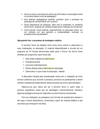 •   Como se dará a transição do ensino da informática na educação online
         no contexto deste curso de pedagogia?
     •   Que práticas pedagógicas poderão contribuir para o processo de
         produção de conhecimento com autoria?
     •   Quais dispositivos de pesquisa, além dos já existentes no ambiente
         como fórum, poderão ser usados/criados para mediação de narrativas?
     •   Como pensar novas práticas, especialmente na educação online, em
         um contexto em que persiste a unilateralidade, centrada no
         professor/tutor/coordenador?


Agrupando fios: o processo de tecelagem coletiva

     O primeiro fórum de debates tinha como tema central a cibercultura e
suas implicações na educação. O material disponibilizado é oriundo de um
programa da TV Escola denominado Salto para o Futuro. Os fóruns foram
divididos por programas cujos títulos são:

          Ead: antes e depois da cibercultura
          A docência online
          Currículo multirreferencial
          Outros olhares sobre cibercultura e educação
          Cibercultura: o que muda na educação - debate

     A discussão iniciada pela coordenação conta com a mediação de cinco
tutores a distancia que, durante o processo, provocam os participantes a serem
também mediadores/colaboradores desse processo de ensino-aprendizagem.

     Observou-se que, talvez por ser o primeiro fórum e, quem sabe, a
primeira experiência nesse tipo de abordagem intencionalmente interativa,
algumas postagens buscavam responder ao post inicial do coordenador.

     Com as mediações, as postagens com formato de questionário passam a
dar lugar a textos dissertativos, construídos a partir do material didático e dos
conceitos que emergiram nas falas.
 