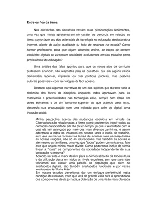 Entre os fios da trama.

     Nas entrelinhas das narrativas haviam duas preocupações recorrentes,
uma vez que muitas apresentaram um caráter de denúncia em relação ao
tema: como fazer uso dos potenciais da tecnologia na educação, destacando a
internet, diante da baixa qualidade ou falta de recursos na escola? Como
formar professores para que sejam docentes online, se esses se sentem
excluídos digitais ou vivenciam realidades excludentes em seu trabalho como
profissionais da educação?

     Uma análise das falas apontou para que os novos atos de currículo
pudessem anunciar, não respostas para as questões, que em alguns casos
demandam repensar, implantar ou criar políticas públicas, mas práticas
autorais possíveis e com tecnologias de fácil acesso.

     Destaco aqui algumas narrativas de um dos sujeitos que durante toda a
dinâmica dos fóruns da disciplina, enquanto todos apontavam para as
maravilhas e potencialidades das tecnologias esse, sempre com letras em
cores berrantes e de um tamanho superior ao que usamos para texto,
descrevia sua preocupação com uma inclusão para além do digital, uma
inclusão social:

      Minha pespectiva acerca das mudanças ocorridas em virtude da
      Cibercultura são relacionadas a forma como poderemos incluir todas as
      camadas da sociedade em tão pouco tempo, já que a velocidade com a
      qual ela tem avançado por meio dos mais diversos caminhos, e assim
      adentrado a todos os instantes em nossos lares e locais de trabalho,
      sem que ao menos tivessemos tempo de analisar suas consequências
      as nossas relações, não só as educacionais mas também as sociais e
      até mesmo as familiares, uma vez que "todos" podem comunicar-se, fato
      este que origina minha maior dúvida: Como poderemos incluir de forma
      linear a "todos" os componentes da sociedade independente de sua
      colocação na mesma?
      Acredito ser este o maior desafio para a democratização da Cibercultura
      e da utilização desta em todos os níveis escolares, sem que para isso
      tenhamos que excluir uma parcela da população que além de
      analfabetos digitais, são também analfabetos funcionais e por vezes
      analfabetos de "Pai e Mãe".
      Em nossos estudos deveriamos dar um enfoque preferêncial nesta
      condição de exclusão, visto que será de grande valia para o aprendizado
      dos componentes desta jornada, a obtenção de uma visão mais clareada
 