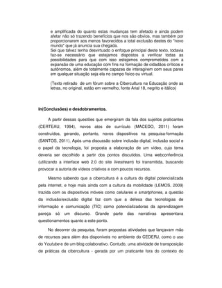 e amplificada do quanto estas mudanças tem afetado e ainda podem
      afetar não só trazendo benefícios que nos são obvíos, mas também por
      proporcionarem aos menos favorecidos a total exclusão destes do "novo
      mundo" que já anuncia sua chegada.
      Sei que talvez tenha desvirtuado o enfoque principal deste texto, todavia
      faz-se necessário que estejamos dispostos a verificar todas as
      possibilidades para que com isso estejamos comprometidos com a
      expansão de uma educação com fins na formação de cidadãos críticos e
      autônomos, além de totalmente capazes de interagirem com seus pares
      em qualquer situação seja ela no campo fisico ou virtual.

      (Texto retirado de um fórum sobre a Cibercultura na Educação onde as
      letras, no original, estão em vermelho, fonte Arial 18, negrito e itálico)




In(Conclusões) e desdobramentos.

     A partir dessas questões que emergiram da fala dos sujeitos praticantes
(CERTEAU, 1994), novos atos de currículo (MACEDO, 2011) foram
construídos, gerando, portanto, novos dispositivos na pesquisa-formação
(SANTOS, 2011). Após uma discussão sobre inclusão digital, inclusão social e
o papel da tecnologia, foi proposta a elaboração de um vídeo, cujo tema
deveria ser escolhido a partir dos pontos discutidos. Uma webconferência
(utilizando a interface web 2.0 do site livestream) foi transmitida, buscando
provocar a autoria de vídeos criativos e com poucos recursos.

     Mesmo sabendo que a cibercultura é a cultura do digital potencializada
pela internet, e hoje mais ainda com a cultura da mobilidade (LEMOS, 2009)
trazida com os dispositivos móveis como celulares e smartphones, a questão
da inclusão/exclusão digital faz com que a defesa das tecnologias de
informação e comunicação (TIC) como potencializadoras da aprendizagem
pareça   só   um   discurso.   Grande    parte   das   narrativas   apresentava
questionamentos quanto a este ponto.

     No decorrer da pesquisa, foram propostas atividades que lançavam mão
de recursos para além dos disponíveis no ambiente do CEDERJ, como o uso
do Youtube e de um blog colaborativo. Contudo, uma atividade de transposição
de práticas da cibercultura - gerada por um praticante fora do contexto do
 