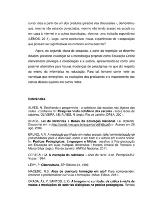 curso, mas a partir de um dos produtos gerados nas discussões -, demonstrou
que, mesmo não estando conectados, mesmo não tendo acesso na escola ou
em casa à internet e a outras tecnologias, vivemos uma inclusão espontânea
(LEMOS, 2011). Logo, como oportunizar novas experiências de transposição
que possam ser significativas no contexto acima descrito?

     Agora, na segunda etapa da pesquisa, a partir da repetição do desenho
didático, pretendo investigar se a metodologia proposta como Educação Online
efetivamente privilegia a colaboração e a autoria, apresentando-se como uma
possível alternativa para futuras mudanças de paradigmas no que diz respeito
ao ensino da informática na educação. Para tal, tomarei como norte as
narrativas que emergiram, as avaliações dos praticantes e o mapeamento dos
rastros desses sujeitos em outras redes.




Referências

ALVES, N. Decifrando o pergaminho - o cotidiano das escolas nas lógicas das
redes cotidianas. In: Pesquisa no/do cotidiano das escolas - sobre redes de
saberes. OLIVEIRA, I.B; ALVES, N (orgs). Rio de Janeiro: DP&A, 2001.

BRASIL. Lei de Diretrizes e Bases da Educação Nacional. Lei 9394/96.
Disponível em <<http://portal.mec.gov.br/arquivos/pdf/ldb.pdf>>. Acesso em 28
ago. 2009.

BRUNO, A.R. A mediação partilhada em redes sociais: (dês) territorialização de
possibilidades para a discussão sobre o ser tutor e a tutoria em cursos online.
In: Práticas Pedagógicas, Linguagem e Mídias: desafios à Pós-graduação
em Educação em suas múltiplas dimensões / Helena Amaral da Fontoura e
Marco Silva (orgs.). Rio de Janeiro: ANPEd Nacional, 2011.

CERTEAU, M. A invenção do cotidiano – artes de fazer. 3.ed. Petrópolis/RJ:
Vozes, 1994.

LÉVY, P. Cibercultura. SP: Editora 34, 1999.

MACEDO, R.S. Atos de currículo formação em ato? Para compreender,
entender e problematizar currículo e formação. Ilhéus: Editus, 2011.

OKADA, A.L.P, SANTOS, E, O. A imagem no currículo: da crítica à mídia de
massa a mediações de autorias dialógicas na prática pedagógica. Revista
 