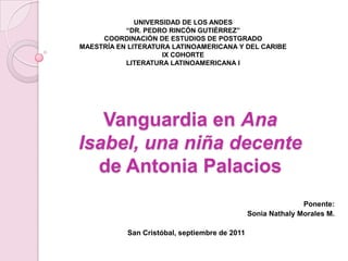 UNIVERSIDAD DE LOS ANDES “DR. PEDRO RINCÓN GUTIÉRREZ” COORDINACIÓN DE ESTUDIOS DE POSTGRADO MAESTRÍA EN LITERATURA LATINOAMERICANA Y DEL CARIBE IX COHORTE LITERATURA LATINOAMERICANA I Vanguardia en Ana Isabel, una niña decente de Antonia Palacios Ponente:  Sonia Nathaly Morales M. San Cristóbal, septiembre de 2011 