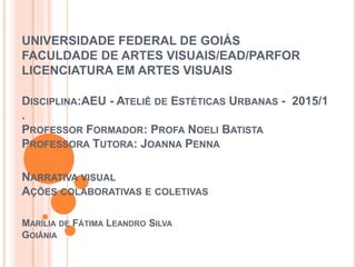 UNIVERSIDADE FEDERAL DE GOIÁS
FACULDADE DE ARTES VISUAIS/EAD/PARFOR
LICENCIATURA EM ARTES VISUAIS
DISCIPLINA:AEU - ATELIÊ DE ESTÉTICAS URBANAS - 2015/1
.
PROFESSOR FORMADOR: PROFA NOELI BATISTA
PROFESSORA TUTORA: JOANNA PENNA
NARRATIVA VISUAL
AÇÕES COLABORATIVAS E COLETIVAS
MARÍLIA DE FÁTIMA LEANDRO SILVA
GOIÂNIA
 