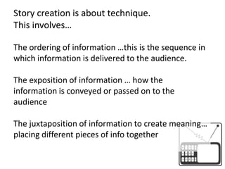 Story creation is about technique. This involves…The ordering of information …this is the sequence in which information is delivered to the audience.The exposition of information … how the information is conveyed or passed on to the audienceThe juxtaposition of information to create meaning… placing different pieces of info together