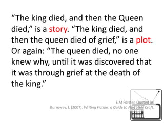 “The king died, and then the Queen died,” is a story. “The king died, and then the queen died of grief,” is a plot. Or again: “The queen died, no one knew why, until it was discovered that it was through grief at the death of the king.”E.M Forster. Quoted in:Burroway, J. (2007). Writing Fiction: a Guide to Narrative Craft.