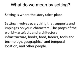 What do we mean by setting?Setting is where the story takes placeSetting involves everything that supports and impinges on your  characters. The props of the world – artefacts and architecture, infrastructure, books, food, fabrics, tools and technology, geographical and temporal location, and other people. 